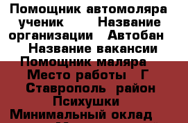 Помощник автомоляра, ученик,,,  › Название организации ­ Автобан /1 › Название вакансии ­ Помощник маляра  › Место работы ­ Г, Ставрополь, район Психушки › Минимальный оклад ­ 20 000 › Максимальный оклад ­ 70 000 - Ставропольский край, Ставрополь г. Работа » Вакансии   . Ставропольский край,Ставрополь г.